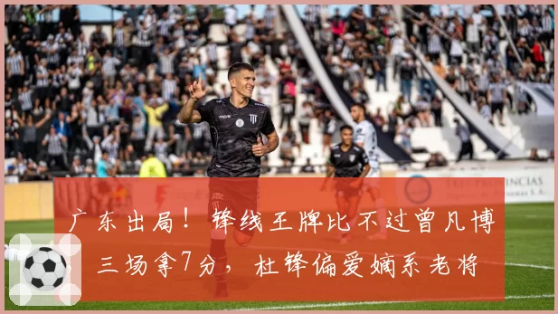 广东出局！锋线王牌比不过曾凡博，三场拿7分，杜锋偏爱嫡系老将